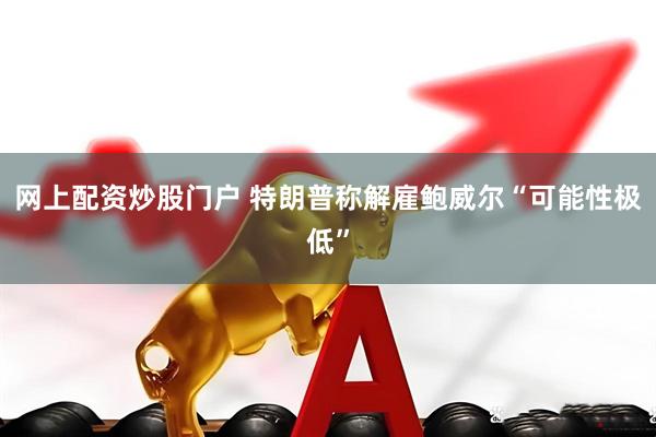 网上配资炒股门户 特朗普称解雇鲍威尔“可能性极低”