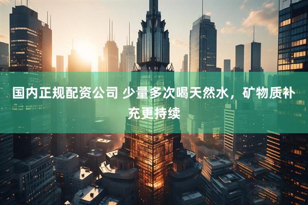 国内正规配资公司 少量多次喝天然水，矿物质补充更持续