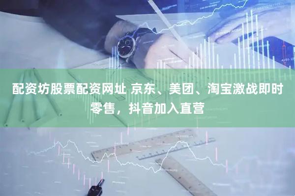 配资坊股票配资网址 京东、美团、淘宝激战即时零售，抖音加入直营