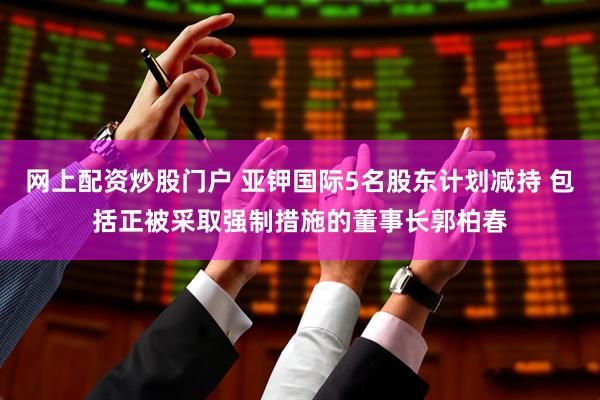 网上配资炒股门户 亚钾国际5名股东计划减持 包括正被采取强制措施的董事长郭柏春