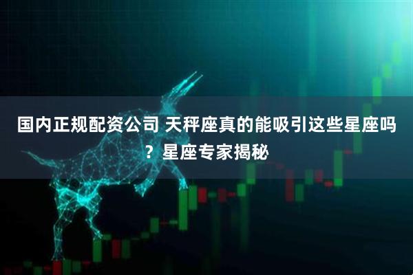 国内正规配资公司 天秤座真的能吸引这些星座吗？星座专家揭秘