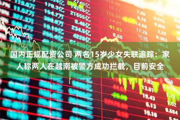 国内正规配资公司 两名15岁少女失联追踪：家人称两人在越南被警方成功拦截，目前安全