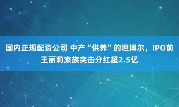 国内正规配资公司 中产“供养”的坦博尔，IPO前王丽莉家族突击分红超2.5亿